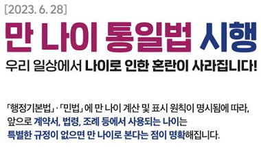 [2023.6.28]만 나이 통일법 시행
우리 일상에서 나이로 인한 혼란이 사라집니다.
행정기본법 민법에 만 나이 계산 및 표시원칙이 명시됨에 따라 앞으로 계약서 법령 조례 등에서 사용되는 나이는 특별한 규정이 없으면 만 나이로 본다는 점이 명확해집니다.